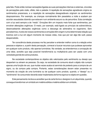 pela fala. Pode então nomear sensações ligadas as suas percepções internas e externas, oriundas
de percepções pela visão, olfato, tato e paladar. A repetição de sensações agradáveis origina os
sentimentos prazerosos, e a repetição de sensações desagradáveis originam os sentimentos
desprazeirosos. Por exemplo, as crianças normalmente têm pesadelos a noite e acabam por
acordar assustadas dizendo que estavam num ambiente escuro ou de penumbra. Esta correlação
com a luz será sempre a de “medo”. Emoções têm um impacto mais forte que sentimentos, por
envolver alterações orgânicas. O medo, por exemplo, está ligado ao princípio de sobrevivência,
desencadeando alterações orgânicas como a descarga de adrenalina no organismo. Sem
percebermos, muitos de nossos sentimentos e emoções têm origem numa determinada relação que
tivemos com a luz em algum momento de nossas vidas, mas que por ser algo tão sutil, passa
despercebido.

      Ter consciência deste processo me fez perceber e entender melhor como é a relação entre
pessoas e objetos e, a partir desta percepção, comecei a buscar recursos que pudesse aproveitar
em qualquer outro produto, não apenas luminárias. Na verdade, se entendermos a concepção de
uma ideia, acredito que seja possível transformá-la ou multiplicá-la para ser usada com uma
variedade grande de outros produtos.

      Na sociedade contemporânea os objetos são valorizados pelo sentimento ou desejo que
despertam ou atraem as pessoas. Ou seja, na sociedade de consumo atual o objeto não cumpre
apenas uma função de uso, que muitas vezes acaba só servindo de pretexto para a compra de um
signo, ou da compra pela compra. Portanto, estas considerações devem estar presentes no
momento da criação de uma luminária ou de qualquer outro produto, quando, o “desejo” ou o
“sentimento” do consumidor deverão estar implantados de forma signica no objeto em questão.

      Este pensamento me leva a acreditar que de certa forma o designer é um alquimista, quando
consegue transformar um símbolo em matéria sólida e matéria sólida num símbolo.
 