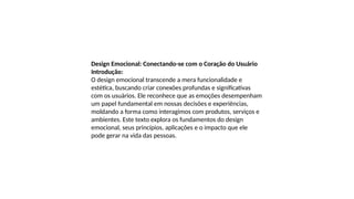 Design Emocional: Conectando-se com o Coração do Usuário
Introdução:
O design emocional transcende a mera funcionalidade e
estética, buscando criar conexões profundas e significativas
com os usuários. Ele reconhece que as emoções desempenham
um papel fundamental em nossas decisões e experiências,
moldando a forma como interagimos com produtos, serviços e
ambientes. Este texto explora os fundamentos do design
emocional, seus princípios, aplicações e o impacto que ele
pode gerar na vida das pessoas.
 