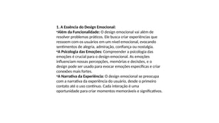 1. A Essência do Design Emocional:
•Além da Funcionalidade: O design emocional vai além de
resolver problemas práticos. Ele busca criar experiências que
ressoem com os usuários em um nível emocional, evocando
sentimentos de alegria, admiração, confiança ou nostalgia.
•A Psicologia das Emoções: Compreender a psicologia das
emoções é crucial para o design emocional. As emoções
influenciam nossas percepções, memórias e decisões, e o
design pode ser usado para evocar emoções específicas e criar
conexões mais fortes.
•A Narrativa da Experiência: O design emocional se preocupa
com a narrativa da experiência do usuário, desde o primeiro
contato até o uso contínuo. Cada interação é uma
oportunidade para criar momentos memoráveis e significativos.
 