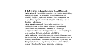 2. Os Três Níveis do Design Emocional (Donald Norman):
•Nível Visceral: Este nível se concentra nas reações automáticas
e pré-conscientes. Ele se refere à aparência física de um
produto, a textura, as cores e a forma como ele se sente ao
toque. Um design visceralmente atraente pode despertar o
desejo e a admiração.
•Nível Comportamental: Este nível se concentra na
funcionalidade e usabilidade do produto. Ele se refere à
facilidade de uso, à eficiência e à eficácia. Um design
comportamentalmente eficaz permite que os usuários atinjam
seus objetivos de forma intuitiva e satisfatória.
•Nível Reflexivo: Este nível se concentra no significado pessoal
e na interpretação da experiência. Ele se refere à forma como o
produto se encaixa na identidade e nos valores do usuário. Um
design reflexivamente significativo pode evocar memórias,
inspirar reflexões e fortalecer a conexão emocional.
 