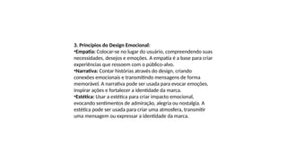 3. Princípios do Design Emocional:
•Empatia: Colocar-se no lugar do usuário, compreendendo suas
necessidades, desejos e emoções. A empatia é a base para criar
experiências que ressoem com o público-alvo.
•Narrativa: Contar histórias através do design, criando
conexões emocionais e transmitindo mensagens de forma
memorável. A narrativa pode ser usada para evocar emoções,
inspirar ações e fortalecer a identidade da marca.
•Estética: Usar a estética para criar impacto emocional,
evocando sentimentos de admiração, alegria ou nostalgia. A
estética pode ser usada para criar uma atmosfera, transmitir
uma mensagem ou expressar a identidade da marca.
 