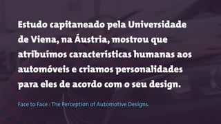 Estudo capitaneado pela Universidade
de Viena, na Áustria, mostrou que
atribuímos características humanas aos
automóveis e criamos personalidades
para eles de acordo com o seu design.
 
Face to Face :The Perception of Automotive Designs.
 