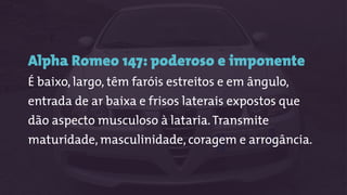Alpha Romeo 147: poderoso e imponente
É baixo, largo, têm faróis estreitos e em ângulo,
entrada de ar baixa e frisos laterais expostos que
dão aspecto musculoso à lataria.Transmite
maturidade, masculinidade, coragem e arrogância.
 