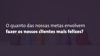 O quanto das nossas metas envolvem
fazer os nossos clientes mais felizes?
 