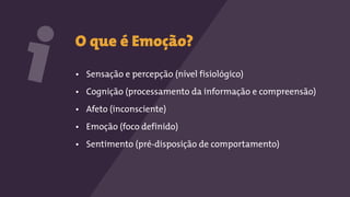O que é Emoção?
• Sensação e percepção (nível fisiológico)
• Cognição (processamento da informação e compreensão)
• Afeto (inconsciente)
• Emoção (foco definido)
• Sentimento (pré-disposição de comportamento)
i
 