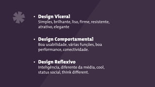 • Design Viceral 
Simples, brilhante, liso, firme, resistente,
atrativo, elegante
• Design Comportamental 
Boa usabilidade, várias funções, boa
performance, conectividade.
• Design Reflexivo 
Inteligência, diferente da média, cool,
status social, think different.
*
 