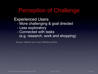 Perception of Challenge Experienced Users - More challenging & goal directed - Less exploratory - Connected with tasks (e.g. research, work and shopping) (Novak, Hoffman and Yung 1999)(King 2003) 