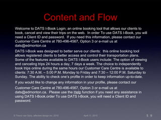 Content and Flow Welcome to DATS I-Book Login; an online booking tool that allows our clients to book, cancel and view their trips on the web.  In order To use DATS I-Book, you will need a Client ID and password.  If you need this information, please contact our Customer Care Centre at 780-496-4567, Option 3 or e-mail us at dats@edmonton.ca DATS I-Book was designed to better serve our clients:  this online booking tool allows registered clients to better access and control their transportation plans.  Some of the features available to DATS I-Book users include: The option of viewing and canceling trips 24 hours a day, 7 days a week. The choice to independently book trips online during the same hours our Customer Care Centre is available to clients: 7:30 A.M. – 5:00 P.M. Monday to Friday and 7:30 – 12:00 P.M. Saturday to Sunday. The ability to check one’s profile in order to keep information up-to-date. If you would like to change any information in your profile, please contact our  Customer Care Centre at 780-496-4567, Option 3 or e-mail us at dats@edmonton.ca.  Please use the  Help  function if you need any assistance in using DATS I-Book.order To use DATS I-Book, you will need a Client ID and password.  