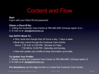 Content and Flow Start  Log in with your Client ID and password.  Obtain a Client ID By: 1. Calling the Customer Care Centre at 780-496-4567 (Choose option 3) or… 2. E-mail us at:  [email_address] Use DATS I-Book To:    View, book and change trips 24 hours a day, 7 days a week. Book trips online through the Customer Care Centre Hours: 7:30 A.M. to 5:00 PM - Monday to Friday 7:30 AM to 12:00 PM - Saturday and Sunday.    View and update your profile to keep information up-to-date. To Update Your Profile: 1. Please contact our Customer Care Centre at 780-496-4567, (Choose option 3) 2. E-mail us at:  [email_address] 