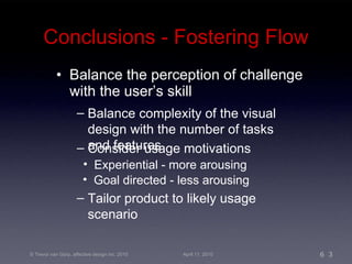Conclusions - Fostering Flow Balance the perception of challenge with the user’s skill Balance complexity of the visual design with the number of tasks and features Consider usage motivations Tailor product to likely usage scenario Goal directed - less arousing Experiential - more arousing 