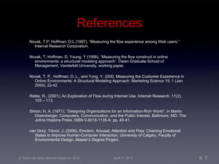 References Novak, T.P, Hoffman, D.L (1997), “Measuring the flow experience among Web users,” Interval Research Corporation. Novak, T, Hoffman, D, Young, Y (1998), “Measuring the flow construct in online environments: a structural modeling approach”, Owen Graduate School of Management, Vanderbilt University, working paper. Novak, T. P., Hoffman, D. L., and Yung, Y. 2000. Measuring the Customer Experience in Online Environments: A Structural Modeling Approach. Marketing Science 19, 1 (Jan. 2000), 22-42 Rettie, R., (2001), An Exploration of Flow during Internet Use, Internet Research, 11(2), 103 – 113. Simon, H. A. (1971), “Designing Organizations for an Information-Rich World”, in Martin Greenberger, Computers, Communication, and the Public Interest, Baltimore, MD: The Johns Hopkins Press, ISBN 0-8018-1135-X. pp. 40-41. van Gorp, Trevor, J. (2006). Emotion, Arousal, Attention and Flow: Chaining Emotional States to Improve Human-Computer Interaction. University of Calgary, Faculty of Environmental Design, Master’s Degree Project. 