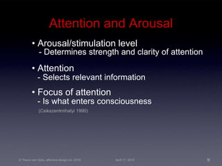 Attention and Arousal •  Arousal/stimulation level - Determines strength and clarity of attention •  Attention - Selects relevant information •  Focus of attention - Is what enters consciousness (Csikszentmihalyi 1990) 