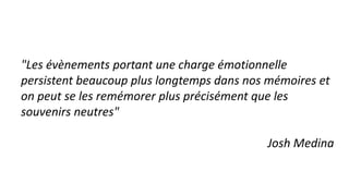 "Les évènements portant une charge émotionnelle
persistent beaucoup plus longtemps dans nos mémoires et
on peut se les remémorer plus précisément que les
souvenirs neutres"
Josh Medina
 