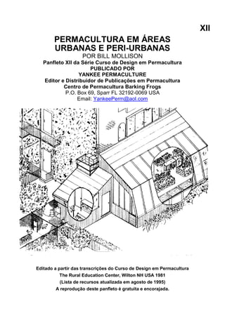XII
PERMACULTURA EM ÁREAS
URBANAS E PERI-URBANAS
POR BILL MOLLISON
Panfleto XII da Série Curso de Design em Permacultura
PUBLICADO POR
YANKEE PERMACULTURE
Editor e Distribuidor de Publicações em Permacultura
Centro de Permacultura Barking Frogs
P.O. Box 69, Sparr FL 32192-0069 USA
Email: YankeePerm@aol.com
Editado a partir das transcrições do Curso de Design em Permacultura
The Rural Education Center, Wilton NH USA 1981
(Lista de recursos atualizada em agosto de 1995)
A reprodução deste panfleto é gratuita e encorajada.
 