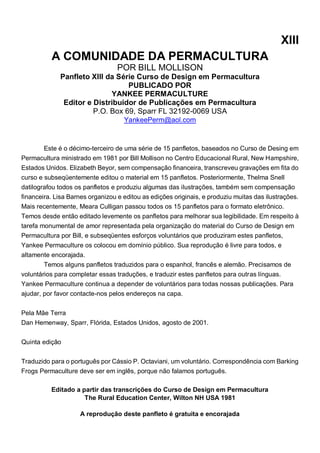XIII
A COMUNIDADE DA PERMACULTURA
POR BILL MOLLISON
Panfleto XIII da Série Curso de Design em Permacultura
PUBLICADO POR
YANKEE PERMACULTURE
Editor e Distribuidor de Publicações em Permacultura
P.O. Box 69, Sparr FL 32192-0069 USA
YankeePerm@aol.com
Este é o décimo-terceiro de uma série de 15 panfletos, baseados no Curso de Desing em
Permacultura ministrado em 1981 por Bill Mollison no Centro Educacional Rural, New Hampshire,
Estados Unidos. Elizabeth Beyor, sem compensação financeira, transcreveu gravações em fita do
curso e subseqüentemente editou o material em 15 panfletos. Posteriormente, Thelma Snell
datilografou todos os panfletos e produziu algumas das ilustrações, também sem compensação
financeira. Lisa Barnes organizou e editou as edições originais, e produziu muitas das ilustrações.
Mais recentemente, Meara Culligan passou todos os 15 panfletos para o formato eletrônico.
Temos desde então editado levemente os panfletos para melhorar sua legibilidade. Em respeito à
tarefa monumental de amor representada pela organização do material do Curso de Design em
Permacultura por Bill, e subseqüentes esforços voluntários que produziram estes panfletos,
Yankee Permaculture os colocou em domínio público. Sua reprodução é livre para todos, e
altamente encorajada.
Temos alguns panfletos traduzidos para o espanhol, francês e alemão. Precisamos de
voluntários para completar essas traduções, e traduzir estes panfletos para outras línguas.
Yankee Permaculture continua a depender de voluntários para todas nossas publicações. Para
ajudar, por favor contacte-nos pelos endereços na capa.
Pela Mãe Terra
Dan Hemenway, Sparr, Flórida, Estados Unidos, agosto de 2001.
Quinta edição
Traduzido para o português por Cássio P. Octaviani, um voluntário. Correspondência com Barking
Frogs Permaculture deve ser em inglês, porque não falamos português.
Editado a partir das transcrições do Curso de Design em Permacultura
The Rural Education Center, Wilton NH USA 1981
A reprodução deste panfleto é gratuita e encorajada
 