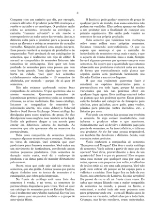 3
Company com um carimbo que diz, por exemplo,
cenoura silvestre. O produtor pede 200 envelopes, e
recebe o carimbo e os envelopes. O produtor então
coleta as sementes, preenche os envelopes, e
carimba “cenoura silvestre”; e ele recebe o
correspondente ao valor antes da revenda. Assim, o
dinheiro volta para o produtor, para a pessoa que
entra na floresta e coleta as sementes do carvalho
vermelho. Ninguém ganhará uma ampla margem.
Essa pessoa receberá a margem do produdtor e do
empacotador. Você precisará de um catalogador de
sementes, que é realmente um tipo de editor. É
normal as companhias de sementes listarem três
tamanhos de embalagens. Você quer um bom
punhado de sementes para uma pessoa que tem
uma horta grande. Para alguém que tem uma
horta na cidade, você quer dez sementes
cuidadosamente selecionadas – 10 sementes de
abobrinha, por exemplo – porque ele só quer 10
sementes.
Nós não estamos quebrando outras boas
companhias de sementes. O que queremos são as
nossas sementes. Queremos sementes de
leguminosas perenes; queremos todas as sementes
chinesas, as ervas medicinais. Em nosso catálogo,
listamos as companhias de sementes de
polinização aberta, tais como Johnny‟s Selected
Seeds e Seed Savers Exchange. Nosso catálogo faz
divulgação para esses negócios, de graça. Se eles
divulgarem nosso negócio, isso também seria legal.
Então nós podemos chegar a um acordo para
entrar em diferentes setores do mercado. As
sementes que nós queremos são as sementes da
permacultura.
Toda nova companhia de sementes precisa
comprar algumas sementes para começar. Portanto,
no verso do catálogo, você anuncia que quer
produtores para fornecer sementes. Você entra em
um movimento de horticultura, envolvendo assim
muitos pequenos produtores. Com sementes de
duração muito curta, você dá o endereço do
produtor, e as datas para ele mandar diretamente
pelo correio.
Outra coisa que pode sair daí são trocas de
sementes, que são grátis. A única pessoa que ganha
algum dinheiro com as trocas de sementes é o
catalogador, que cobra pela impressão.
Na frente do catálogo está uma lista das
sementes à venda, e no verso, as sementes de
permacultura disponíveis para troca. Você só quer
um catálogo de sementes para os Estados Unidos.
Isso é realmente um trabalho nacional. Eu vou lhes
dizer quem quer empacotar também – o grupo de
auto-ajuda Watts.
O Instituto pode ganhar sementes de graça de
qualquer parte do mundo, mas essas sementes não
podem ser vendidas. Elas podem apenas ser dadas
a um produtor com a finalidade de começar seu
próprio suprimento. Ele então pode vender as
sementes de sua própria produção.
Toda semente que vendemos tem instruções
sobre como colher suas próprias sementes.
Estamos vendendo auto-suficiência. O que eu
espero que aconteça é que o caminho do
intercâmbio de sementes cresça mais e mais, e que
o aspecto de venda diminua mais e mais. Sempre
haverá algumas pessoas que querem comprar suas
sementes. Eu espero que a quantidade que estamos
oferecendo aos produtores reduzirá cada vez mais,
de forma que eventualmente cada planta que
alguém queira será produzida localmente nos
Estados Unidos e em outros lugares.
O que nós realmente queremos fazer é
construir as espécies importantes para a
permacultura em todo lugar, porque há muitas
variedades que nós não podemos obter em
qualquer lugar agora. Este catálogo conterá todas
as plantas que nós podemos querer. Essas plantas
estarão listadas sob categorias de forragens para
abelhas, para galinhas, para gado, para veados,
plantas para proteção contra incêndios, etc., e
listadas por zona.
Você pede um retorno das pessoas que recebem
a semente. Se algo estiver insatisfatório, você
informa o produtor sobre o que aconteceu.
Normalmente você só devolve o dinheiro pago pelo
pacote de sementes, se for insatisfatório, e informa
seu produtor. Se ele for uma pessoa responsável,
ele também lhe devolverá o dinheiro. Senão, você
encontra outro produtor.
Vocês conhecem a companhia de sementes
Thompson and Morgan? Eles têm o maior catálogo
de sementes. Vocês sabem a partir de onde que eles
operam? Você diria, provavelmente a área de um
quarteirão? Isso é o que eu pensava! Eles ocupam
uma casa menor que qualquer casa por aqui ao
redor, apenas uma pequena casa velha, e velhinhas
de óculos estão ali em uma sala pequena. Você não
pode nem entrar ali porque só há espaço para a
velhota e a cadeira. Esse lugar fica ao lado da rua
Essex, nos arredores de Londres. Eu não acreditei!
Eu passei de carro ali na frente cinco vezes. Eu
sabia que estava lidando com a maior companhia
de sementes do mundo, e passei na frente, e
estacionei, e acabei indo até essa pequena casa
para perguntar onde era – e era ali! Havia sacos de
sementes na varanda, velhotinhas para todo lado.
Crianças, nas férias escolares, eram contratadas.
 