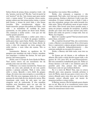 9
bolsos cheios de armas, facas, escopeta e tudo – ele
diz, “pronto, você já era!” Ele diz, “você tá morto! já
era! morreu!” ele diz, “nós viemos aqui para matar
você, e vamos matar.” E os garotos, duros assim,
porque sabem que têm armas pelas costas, e armas
pela frente, e armas do outro lado, e eles foram
cercados. Eles reconheceram alguns dos
bonés-amarelos, porque eles podem ser Chino, você
sabe – os matadores de verdade do outro
quarteirão, ou eles podem ser desse local. Então,
eles começam a andar assim – tem que ser tão
macho quanto possível.
Então, todos começam a andar para cima e
para baixo assim, e o chefe da gangue também,
anda para cima e para baixo. Então, eles chegam a
um acordo. Ele vai mandar seu braço direito de
noite, e eles vão negociar um trato, porque eles
estão mortos, e suas vidas são nossas. Nós os
matamos.
Lentamente, Barney se apoderou de 70
gangues que mandam em todo o bairro, mandam
nos empregos e cuidam das hortas. Se você quer
guerra, nós temos guerra.
Então, esse é o Grupo de Auto-Ajuda do Watts.
Você nunca esteve em um movimento tão da
pesada como esse em toda a sua vida.
O Barney e eu vamos encontrá-los. Vamos nos
sentar em uma sala pintada de cal com quatro
janelas e pessoas armadas. Tudo à vista, mãos
sobre a mesa. Quando o novo chefe da gangue
chega, ele entra com uma escopeta e a escuridão ao
redor. Ele têm seus capangas atrás de si, e outras
pessoas do outro lado da rua, dentro de carros. Eles
examinam cada canto da sala para ver que
ninguém está de emboscada. E eles mandam
também seus batedores para ver que não há
emboscada. Eles entram para começar as
negociações. Ou, eles poderiam abrir fogo através
das janelas e nos matar. Eles escolhem.
Então, eles começam a negociar, e vão
negociando. Você sabe, você tem que ser justo com
essas pessoas. Justiça e abertura é tudo o que eles
entendem. E tomar cuidado com o chefe é tudo o
que eles entendem, porque eles estão levando tiro
toda noite. Talvez 46 policiais saem só para matar
sete deles. Eles levam suas facas quando saem, e
saem em grupos, armados de escopetas. A polícia
decidiu que esses sete têm que morrer esta noite.
Então eles estão em guerra o tempo todo. Isso no
Watts, Los Angeles.
Quer vir e ajudar a gente? Você já estará morto
antes disso, entende?
Oh, a repórter do jornal? Sim, ela o entrevistou
e saiu, e Barnei e eu continuamos. E eu o levei para
fora e o apresentei a alguns grupos mexicanos que
eu havia conhecido independentemente – eles
estavam andando na rua para lá e para cá.
Então, o Barney não bebe mais, nem toca na
bebida.
As firmas por ali deram a ele milhares de
dólares. Ele conta e então devolve quase tudo, e ele
passou de 15% para 85% de auto-financiamento.
Ele tem contadores trabalhando para ele. Todas as
firmas dariam a ele todo o seu dinheiro para ele
guardar para elas, porque elas não podem
funcionar a não ser que tenham dinheiro.
Eu vi a torre de Watts? Sim, mas eu estava
olhando para uma pequena varanda próximo à
torre de Watts, mais do que para a torre em si. Eu
estava olhando para uma área que já havia sido
tomada; estava olhando para um monte de
pequenos jardins e coisas verdes.
O Barney morreu. Ele foi baleado pouco depois
que eu saí. Mas ele já se considerava morto anos
antes, e todos nós temos que nos considerar mortos
antes de assumirmos riscos reais.
 