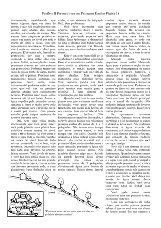 Panfleto II Permacultura em Paisagens Úmidas Página 14
interessante, considerando que
temos alguma água em cima do
morro, e que nós estabelecemos um
pomar logo abaixo das nossas
estufas, na encosta do morro. Nós
vamos fazer pequenas prateleiras
quase em curva de nível por todo o
morro de cima a baixo, com um
espaçamento de cerca de 13 metros,
que é mais ou menos o ideal para
pomares. E lá vamos nós, fazendo as
prateleiras por todo o morro,
deixando a área entre elas com
grama. Então, vamos plantar nossa
pequenas árvores no lado externo
das prateleiras. Podemos trazer um
cano de nossa fonte de água, morro
acima, até o pomar. Podemos usar
mangueiras nesses sistemas, ou
podemos fazer outra coisa
interessante: podemos enterrar um
cano que vai dar no próximo
sistema abaixo para sifonamento
reverso. Podemos usar esses sifões
reversos até lá em baixo. Assim, a
água espalha pela primeira curva,
enxarca a terra e então corre pelo
sifão, correndo para o próximo nível,
e assim por diante. Uma pessoa
sozinha pode irrigar centenas de
árvores em uma hora.
Daí, tem uma coisa muito
interessante que você pode fazer:
você pode plantar uma planta bem
nutritiva nessas curvas de nível,
como o trevo branco. Aí, você corta o
trevo e joga toda a matéria vegetal
na curva de nível. Quando tudo
estiver parecendo rico e bom, você
re-nivela, trazendo todo aquele solo
rico para suas árvores. As árvores
ficam maiores. Você nivela de novo,
e você faz isso umas duas ou três
vezes. Então você vai ter um grande
monte de terra preta, com as raízes
das árvores crescendo nela, e uma
plataforma bem definida para se
andar, e um sistema de irrigação
fácil. Sem problemas.
Você deve intercalar suas
árvores, conforme desce o morro.
Também deve-se alternar as
espécies, plantando espécies com
folhas finas (pêssegos e damascos)
no alto, e plantas com folhar largas
mais abaixo, porque vai ficando
cada vez mais úmido conforme você
desce.
Este é um jeito bem fácil de se
estabelecer e administrar um pomar.
Esse é o verdadeiro estilo chinês,
construíndo a riqueza em seus
caminhos, e então raspar seus
caminhos e colocar tudo em volta de
suas plantas. Mas sempre
mantenha seus sistemas livres.
Você também ganha um bom
caminho no seu pomar, onde você
pode montar sua escada para a
colheita. É um sistema de
organização que faz sentido.
Quando você tem terras muito
planas com praticamente nenhuma
inclinação, você pode cavar uma
trincheira, um canal pela lateral do
seu campo. Esse canal lateral tem
um pequeno declive. Nós
bloqueamos o canal em intervalos, e
através desses blocos nós colocamos
pedaços curtos de canos de 4 a 6
polegadas. Nós temos uma tampa
que serve nesses canos, e essa
tampa tem um cabo. Quando nós
deixamos a água entrar nesse canal
lateral, ela enche o canal até o
primeiro bloco, onde nós deixamos o
cano tampado, portanto a água não
pode passar desse ponto. Nós
também fizemos algo mais. Saindo
da parede lateral desse dreno
principal, nós temos vários
pequenos canos de 2 polegadas,
direcionando água para dentro de
nosso campo. Nosso dreno lateral
conduz água através desses
pequenos canos, dentro de canais
que correm até certa distância
daquele campo. Há árvores em
pequenos bancos entre os canais.
Mais uma vez, essa área foi
plantada com grãos, e pode ser
nivelada de um lado a outro. Então,
nós temos esses bancos entre os
canais, que são feitos de solo e
carregados de trevos, e tem árvores
plantadas em cima.
Quando todos aqueles
pequenos canos estão liberando
água para a primeira seção do seu
campo, nós destampamos os canos
da nossa primeira barreira, e
tampamos a segunda. Quando
aquela seção do campo estiver
saturada, nós passamos a tampar os
canos da próxima área. Podemos ter
quatro ou cinco ou até mesmo seis
ou sete desses pequenos canos de 2
polegadas trazendo água em um
fluxo contínuo do dreno principal
para o canal de irrigação. Nós
podemos irrigar centenas de árvores
com muito pouco esforço. Isso é para
terras planas.
Se quisermos sistemas
alternados, fazemos outra dessas
barreiras e é só destampar os canos
e deixar a água sair. Nós podemos
direcionar a água através de
contornos, até outros campos baixos.
Este é um sistema simples e barato,
que consiste de muitos pedaços
curtos de cano e tampas que você
carrega consigo.
Este não é um sistema de baixo
fluxo. A coisa toda está correndo
fortemente. Quando nós precisamos
irrigar, nós abrimos nossa comporta,
e a água vem pelo canal principal e
atinge aquele pequeno canal, e nós a
paramos aqui e ela enche os drenos,
transbordando; então nós vamos em
frente e enchemos a próxima seção,
e assim por diante. Você deixa um
monte de água correr, deixa
enxarcar bem. Então, você corta
toda essa água ao fechar suas
comportas.
Você pode cavar essas
trincheiras com um pequeno trator,
ou mesmo com pás.
Uma das vantagens da linha
chave que muito poucas pessoas
sabem é que se você tem um dreno
de desvio acima dos sus campos e“Podemos enterrar um cano que vai dar no
próximo sistema abaixo”
 