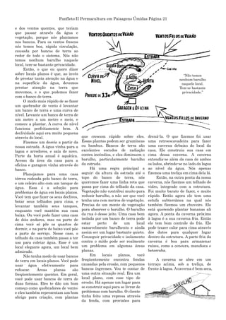 Panfleto II Permacultura em Paisagens Úmidas Página 21
e dos ventos quentes, que teriam
que passar através da água e
vegetação, porque nós plantamos
nos bancos. Para os ventos frescos
nós temos boa, rápida circulação,
causada por bancos de terra ao
redor de todo o sistema. Nós não
temos nenhum barulho naquele
local, tem-se bastante privacidade.
Então, o que eu quero dizer
sobre locais planos é que, ao invés
de prestar tanta atenção na água e
na superfície da água, devemos
prestar atenção na terra que
movemos, e o que podemos fazer
com o banco de terra.
O modo mais rápido de se fazer
um quebrador de vento é levantar
um banco de terra e uma curva de
nível. Levante um banco de terra de
um metro a um metro e meio, e
comece a plantar. A curva de nível
funciona perfeitamente bem. A
declividade aqui era muito pequena
através do local.
Fizemos um desvio a partir da
nossa estrada. A água vinha para a
lagoa e arredores, e saía de novo.
Parte da horta anual é aquática.
Acesso da área da casa para a
oficina e garagem vinha através do
banco.
Planejamos para uma casa
térrea rodeada pelo banco de terra,
e um celeiro alto com um tanque de
água. Essa é a solução para
problemas de água em locais planos.
Você tem que fazer os seus declives,
botar seus telhados para cima, e
levantar também seus tanques,
enquanto você mantém sua casa
baixa. Ou você pode fazer uma casa
de dois andares, mas na parte de
cima você só põe os quartos de
dormir, e na parte de baixo você pôe
a parte de serviço. Nesse caso, o
telhado da casa também passa a ter
uso para coletar água. Esse é um
local elegante agora, um local bem
admirado.
Não tenha medo de usar bancos
de terra em locais planos. Você pode
usar água efetivamente para
refescar. Áreas planas são
freqüentemente quentes. Em geral,
você pode usar bancos de terra de
duas formas. Eles te dão um bom
começo como quebradores de vento;
e eles também representam um bom
abrigo para criação, com plantas
que crescem rápido sobre eles.
Essas plantas podem ser gramíneas
ou bambus. Bancos de terra são
excelentes escudos de radiação
contra incêndios, e eles diminuem o
barulho, particularmente barulho
da estrada.
Há uma regra principal a
seguir: da altura da estrada até o
topo do banco de terra, nós
queremos fazer uma linha reta que
passa por cima do telhado da casa.
Vegetação não contribui muito para
reduzir barulho, a não ser que você
tenha uns cem metros de vegetação.
Precisa de um monte de vegetação
para absorver o barulho. O barulho
da rua é desse jeito. Uma casa bem
isolada por um banco de terra pode
estar perto de um local
razoavelmente barulhento e ainda
assim ser um lugar bastante quieto.
Conseguir privacidade e isolamento
contra o ruído pode ser realmente
um problema em algumas áreas
planas.
Em locais planos, você
freqüentemente encontra fendas
causadas pela erosão, com pequenos
bancos íngremes. Vou te contar de
uma outra situação real. Era um
local plano, com esse tipo de
erosão. Há apenas um lugar para
se construir aqui para se livrar de
problemas com barulho. O cliente
tinha feito uma represa através
da fenda, com provisões para
drená-la. O que fizemos foi usar
uma retroescavadeira para fazer
uma caverna debaixo do local da
casa. Ele construiu sua casa em
cima dessa caverna. A caverna
extendía-se além da casa de ambos
os lados, abrindo-se no lado da lagoa
ao nível da água. Nós apenas
fizemos uma treliça em cima dela lá.
Então, na outra ponta da nossa
caverna, nós fizemos um telhado de
vidro, integrado com a estrutura.
Foi muito barato de fazer, e muito
rápido. Então agora ele tem uma
estufa subterrânea na qual nós
também fizemos um chuveiro. Ele
está querendo plantar bananas ali
agora. A ponta da caverna próximo
à lagoa é a sua caverna fria. Então
ele tem bom controle do frio. Ele
pode trazer calor para cima através
dos dutos para qualquer lugar
dentro da estrutura. A parte fria da
caverna é boa para armazenar
raízes, como a cenoura, mandioca e
beterraba.
A caverna se abre em um
terraço acima, sob a treliça, de
frente à lagoa. A caverna é bem seca,
“Não temos
nenhum barulho
naquele local.
Tem-se bastante
privacidade.”
 