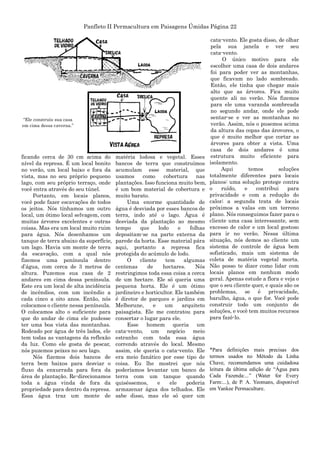 Panfleto II Permacultura em Paisagens Úmidas Página 22
ficando cerca de 30 cm acima do
nível da represa. É um local bonito
no verão, um local baixo e fora da
vista, mas no seu próprio pequeno
lago, com seu próprio terraço, onde
você entra através do seu túnel.
Portanto, em locais planos,
você pode fazer escavações de todos
os jeitos. Nós tínhamos um outro
local, um ótimo local selvagem, com
muitas árvores excelentes e outras
coisas. Mas era um local muito ruim
para água. Nós desenhamos um
tanque de terra abaixo da superfície,
um lago. Havia um monte de terra
da escavação, com a qual nós
fizemos uma península dentro
d‟água, com cerca de 3 metros de
altura. Puzemos sua casa de 2
andares em cima dessa península.
Este era um local de alta incidência
de incêndios, com um incêndio a
cada cinco a oito anos. Então, nós
colocamos o cliente nessa península.
O colocamos alto o suficiente para
que do andar de cima ele pudesse
ter uma boa vista das montanhas.
Rodeado por água de três lados, ele
tem todas as vantagens da reflexão
da luz. Como ele gosta de pescar,
nós puzemos peixes no seu lago.
Nós fizemos dois bancos de
terra bem baixos para desviar o
fluxo da enxurrada para fora da
área de plantação. Re-direcionamos
toda a água vinda de fora da
propriedade para dentro da represa.
Essa água traz um monte de
matéria lodosa e vegetal. Esses
bancos de terra que construímos
acumulam esse material, que
usamos como cobertura nas
plantações. Isso funciona muito bem,
é um bom material de cobertura e
muito barato.
Uma enorme quantidade de
água é desviada por esses bancos de
terra, indo até o lago. Água é
desviada da plantação ao mesmo
tempo que lodo e folhas
depositam-se na parte externa da
parede da horta. Esse material pára
aqui, portanto a represa fica
protegida do acúmulo de lodo.
O cliente tem algumas
centenas de hectares. Nós
restringimos toda essa coisa a cerca
de um hectare. Ele só queria uma
pequena horta. Ele é um ótimo
jardineiro e horticultor. Ele também
é diretor de parques e jardins em
Melborune, e um arquiteto
paisagista. Ele me contratou para
consertar o lugar para ele.
Esse homem queria um
cata-vento, um negócio meio
estranho com toda essa água
correndo através do local. Mesmo
assim, ele queria o cata-vento. Ele
era meio fanático por esse tipo de
coisa. Eu lhe mostrei que nós
poderíamos levantar um banco de
terra com um tanque quando
quiséssemos, e ele poderia
armazenar água dos telhados. Ele
sabe disso, mas ele só quer um
cata-vento. Ele gosta disso, de olhar
pela sua janela e ver seu
cata-vento.
O único motivo para ele
escolher uma casa de dois andares
foi para poder ver as montanhas,
que ficavam no lado sombreado.
Então, ele tinha que chegar mais
alto que as árvores. Fica muito
quente ali no verão. Nós fizemos
para ele uma varanda sombreada
no segundo andar, onde ele pode
sentar-se e ver as montanhas no
verão. Assim, nós o pusemos acima
da altura das copas das árovores, o
que é muito melhor que cortar as
árvores para obter a vista. Uma
casa de dois andares é uma
estrutura muito eficiente para
isolamento.
Aqui temos soluções
totalmente diferentes para locais
planos: uma solução protege contra
o ruído, e contribui para
privacidade e com a redução do
calor; a segunda trata de locais
próximos a valas em um terreno
plano. Nós conseguimos fazer para o
cliente uma casa interessante, sem
excesso de calor e um local gostoso
para ir no verão. Nessa última
situação, nós demos ao cliente um
sistema de controle de água bem
sofisticado, mais um sistema de
coleta de matéria vegetal morta.
Não posso te dizer como lidar com
locais planos em nenhum modo
geral. Apenas estude a flora e veja o
que o seu cliente quer, e quais são os
problemas, se é privacidade,
barulho, água, o que for. Você pode
construir todo um conjunto de
soluções, e você tem muitos recursos
para fazê-lo.
*Para definições mais precisas dos
termos usados no Método da Linha
Chave, recomendamos uma cuidadosa
leitura da última edição de “Água para
Cada Fazenda:...” (Water for Every
Farm:...), de P. A. Yeomans, disponível
em Yankee Permaculture.
“Ele construiu sua casa
em cima dessa caverna.”
 