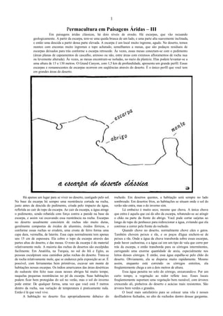 1
Permacultura em Paisagens Áridas – III
Em paisagens áridas clássicas, há dois níveis de erosão. Há escarpas, que vão recuando
geologicamente. A partir da escarpa, tem-se uma queda brusca de um lado, e uma parte alta suavemente inclinada,
e então uma descida a partir dessa parte elevada. A escarpa é um local muito íngreme, agudo. No deserto, temos
montes com encostas muito íngremes e topo achatado, semelhantes a mesas, que são pedaços residuais de
escarpas deixados para trás conforme a escarpa retrocede. Às vezes, essas mesas conectam-se com o pedimento
(áreas planas de capeamentos de cascalho, arenoso ou não, entre áreas com extensos afloramentos de rocha nua
ou levemente alterada). Às vezes, as mesas encontram-se isoladas, no meio da planície. Elas podem levantar-se a
uma altura de 13 a 130 metros. O Grand Canyon, com 1,5 km de profundidade, apresenta um grande perfil. Essas
escarpas e remanescentes de escarpas ocorrem em seqüências através do deserto. É o único perfil que você tem
em grandes áreas do deserto.
Há apenas um lugar para se viver no deserto, castigado pelo sol.
Na base da escarpa há sempre uma reentrância cortada na rocha,
justo antes da descida do pedimento, criada pelo impacto da água,
refletida ao cair do topo da escarpa. Ao cair da escarpa, a água atinge
o pedimento, sendo rebatida com força contra a parede na base da
escarpa, e assim vai escavando essa reentrância na rocha. Escarpas
no deserto usualmente consistem de rochas não muito duras,
geralmente compostas de óxidos de alumínio, óxidos férricos, e
conforme essas rochas se erodem, uma crosta de ferro forma uma
capa dura, vermelha, de laterite. Essa capa normalmente tem apenas
uns 15 cm de espessura. Ela cobre o topo da escarpa através das
partes altas do deserto, e das mesas. O resto da escarpa é de material
relativamente mole. A maioria das rochas de desertos são esculpidas
facilmente. Em Anatólia, na Turquia, no sul do Irã e Egito, as
pessoas esculpiram seus caminhos pelas rochas do deserto. Trata-se
de rocha relativamente mole, que se endurece pela exposição ao ar. É
possível, com ferramentas bem primitivas, escavar um monte de
habitações nessas escarpas. Os índios americanos das áreas desérticas
do sudoeste têm feito suas casas nesses abrigos há muito tempo,
naquelas pequenas reentrâncias no pé da escarpa. Suas habitações
podem ficar bem protegidas do sol no verão, mas o sol do inverno
pode entrar. De qualquer forma, uma vez que você está 5 metros
dentro da rocha, sua variação de temperatura é praticamente nula.
Então é lá que você vive.
A habitação no deserto fica apropriadamente debaixo do
rochedo. Em desertos quentes, a habitação será sempre no lado
sombreado. Em desertos frios, as habitações se situam onde o sol do
verão não entra, mas o do inverno sim.
Lá embaixo é muito seco, mesmo que chova. A única chuva
que entra é aquela que cai do alto da escarpa, rebatendo-se ao atingir
o chão na parte da frente do abrigo. Você pode cortar sarjetas ao
longo do topo do penhasco para redirecionar a água, evitando que ela
continue a correr pela frente do rochedo.
Quando chove no deserto, normalmente chove cães e gatos.
Também chovem peixes e rãs, e os poços d'água enchem-se de
peixes e rãs. Onde a água da chuva transborda sobre essas escarpas,
pode haver cachoeiras, e a água cai em um tipo de vala que corre por
trás da escarpa, e então transborda para os córregos intermitentes,
carregando uma enorme quantidade de areia, especialmente nos
leitos desses córregos. E então, essa água espalha-se pelo chão do
deserto. Obviamente, ela se dispersa muito rapidamente. Mesmo
assim, enquanto está correndo os córregos estreitos, ela
freqüentemente chega a um a dois metros de altura.
Essa água penetra no solo do córrego, enxarcando-o. Por um
curto tempo, a vegetação ao redor reflete isso. Esses locais
freqüentemente suportam uma vegetação bem razoável, com árvores
crescendo ali, pinheiros do deserto e acácias mais resistentes. São
árvores bem verdes e grandes.
O local mais satisfatório para se colocar uma vila é nesses
desfiladeiros fechados, no alto de rochedos dentro dessas gargantas.
 