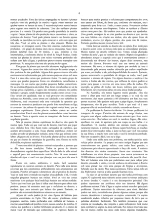 4
metros quadrados. Uma das táticas empregadas no deserto é plantar
espécies com alta produção de matéria vegetal como barreiras em
quebra-ventos ou bancos de terra. É necessário plantar nesses bancos
para segurar essa matéria de cobertura. Uma das melhores plantas
para isso é o tamarix. Ele produz uma grande quantidade de matéria
vegetal. Outras plantas de alta produção são as casuarinas e, claro, os
pinheiros do deserto. Você pode plantar tamarix no deserto apenas
enfiando os pauzinhos na terra, após enxarcar o solo com água por
três dias. Você só enfia as plantas e elas crescem. Muitas das
casuarinas se propagam assim. Elas têm sistemas radiculares bem
profundos. Um grupo de plantas úteis são as mesquitas. Suas raízes
podem penetrar mais de 30 metros, o que, próximo a rios
intermitentes, é realmente abaixo do nível do lençol freático. Então
muitas das plantas do deserto com raízes realmente profundas não
sofrem com falta d’água, e poderiam provavelmente transpirar sem
problemas. As mesquitas têm uma alta produção de vagens.
Um grupo de plantas que tem sido altamente negligenciado são
os cactos. Alguns dos cactos têm sido cultivados há muito tempo, e
têm produtos de alta qualidade. Alguns deles provavelmente têm sido
continuamente selecionados por pelo menos quatro ou cinco mil anos.
Esse é o caso dos cactos que produzem frutos. Há outro grupo de
cactos que produz pequenos frutos em abundância, semelhantes a
morangos. Há um cactus que produz pequenos botões comestíveis.
Há as opuntias (figueiras-da-índia). Elas foram introduzidas no sul da
Europa pelos espanhóis, e agora são elementos comuns em jardins
italianos e gregos, sendo freqüentemente usadas como cercas vivas.
Elas variam em qualidade, mas se você procurar em comunidades
italianas na Austrália, como temos em Adelaide e nos subúrbios de
Melbourne, você encontrará toda uma variedade de opuntias que
crescem de sementes e produzem um grande fruto semelhante ao figo,
às centenas. As palmas da opuntia são vegetais muito bons, que se
propagam rapidamente. Essas plantas também podem ser usadas
como barreiras. Essa é uma das plantas recomendadas como barreiras
no deserto. Tanto a opuntia como as mesquitas vão barrar animais
ungulados grandes.
Nós já usamos plantas espinhosas do deserto, das quais há
muitos tipos. Toda vez que você sai do deserto, você tem que jogar
seus chinelos fora. Eles ficam todos carregados de espinhos, que
acabam atravessando a sola. Essas plantas espinhosas podem ser
usadas ao redor de plantações isoladas, para evitar que animais como
lebres cheguem até as árvores. Você pode plantar defesas no deserto
no que eu chamo de estratégias de guerrilha, uma fissura na rocha
defendida por plantas espinhosas.
Temos uma série de plantas e animais adaptados, e pessoas que
se dão bem nessas condições. Todos os povos do deserto
desenvolveram vegetais bem específicos. Não há falta de vida animal
e vegetal para um assentamento restrito. Mas há uma escassez
absoluta de água, e você tem que planejar reservas para três anos à
frente.
Como em outros ambientes, é muito fácil aumentar
rapidamente os recursos animais no deserto. Para cada uma dessas
cavernas que nós construímos artificialmente, nós arrumaremos um
ocupante. Pombos selvagens e domésticos são originários do deserto.
Você os verá bem à vontade nas regiões sêcas da Índia e Irã, vivendo
naqueles pequenos buracos nas rochas. Você os verá nas costas
marítimas e em qualquer local onde haja buracos em rochas erodidas.
Tudo o que você tem que fazer é talhar mais buracos para obter mais
pombos, porque há sementes mais que o suficiente no deserto, e
também água para animais que bebem tão pouco. Portanto, os
pombos são os animais domésticos número um no deserto.
Alguns de vocês podem já ter visto figuras de habitats para
pombos construídos no Egito. Eles são coisas grandiosas, como
pequenos castelos, todos perfurados com milhares de buracos, e
enormes quantidades de pombos vivem nesses castelos de pombos. O
esterco dos pombos é o melhor fertilizante do deserto. É o esterco de
maior valor de mercado que conhecemos. Os egípcios fazem os
buracos para ninhos grandes o suficiente para comportarem dois ovos,
mas apenas um filhote, de forma que, conforme eles crescem, um é
empurrado para fora e cai. Então, o outro cresce. Portanto os ninhos
também são sistemas auto-limpantes. Todos os resíduos e filhotes
extras caem para fora. Há também ovos que podem ser apanhados.
Uma grande vantagem de se criar pombos no deserto é que, devido
aos seus hábitos em relação aos ninhos, eles são quase livres de
predadores, exceto por alguns gaviões, dos quais não há muitos.
Portanto, pombos são um recurso bom e útil.
Outra fonte de comida no deserto são os répteis. Eles estão para
o deserto assim como os peixes estão para as comunidades praianas.
Muitos nomes no deserto refletem isso. Temos coisas chamadas
“tainhas da areia”, que na verdade são répteis. Répteis são grandes e
abundantes porque a segunda coisa que é enormemente comum e
disseminada nos desertos são insetos, alguns deles noturnos, mas
muitos são diurnos. Portanto você tem um monte de animais
insetívoros. De novo, o número de répteis por unidade de área é
determinado pela escassa sombra oferecida por rochas empilhadas
por acaso, ou fendas, e não pela disponibilidade de comida. Portanto,
apenas aumentando a quantidade de abrigos na rocha, você pode
aumentar o número de répteis. Em alguns desertos a sombra é tão
restrita, e fendas são tão restritas, que milhares de répteis podem se
juntar para passar o inverno em uma única pilha de rochas. Por
exemplo, as pilhas de rochas são locais notórios para cascavéis
hibernarem, talvez centenas delas em uma única fenda na rocha.
Na Austrália, nós temos lagartos muito grandes. Eles vão
sentar e olhar para você por um longo tempo, e se você faz um
movimento, eles saem correndo a 60 kilômetros por hora nas suas
pernas trazeiras. Não perdem nada para o pápa-léguas, simplesmente
desaparacem, não dá para acreditar. Tudo o que você vê é uma
pequena trilha de areia subindo e caindo, entrando no deserto.
Os problemas do deserto são óbvios. Um desses problemas é o
transporte de cargas. Camelos são animais de carga óbvios, mas
ninguém com algum conhecimento desses animais quer fazer muita
coisa com eles. Eles babam em você, te mordem, fogem, dão coice,
ajoelham em você, te agarram pela sua roupa ou sua tralha, e te
chacoalham. Os machos adultos são animais muito selvagens,
raramente mansos; e embora as fêmeas sejam bem boas, os machos
podem ficar interessados nelas, e justo na hora que você está saindo
na sua fêmea, o macho vem com tudo e você lá metido na confusão.
Não tem escapatória fácil, isso eu te digo.
Então uma saída para esse problema, em minha opinião, seria
velejar pelos desertos. Eu propuz aos meus amigos hippies que nós
construíssemos um grande veleiro, com rodas bem grandes, e
viajássemos pelo deserto aproveitando a força do vento. A maioria
dos desertos têm ventos constantes, fracos mas constantes. Nós
trabalhamos em cima dessa proposta, mas nunca arrumamos os
30.000 dólares, senão talvez tivéssemos realmente ido parar lá. Azar.
Nós até bolamos uma rota que poderíamos usar para velejar pelo
deserto, cruzando o vento, e eu até sonhava em atravessar o deserto
sob uma grande lua, com uma gangue de hippies e aborígenes,
bebendo suco de cactos. Mas nunca aconteceu. Talvez ainda role um
dia. Poderíamos reativar a idéia quando ficarmos ricos.
Eu não sei de nenhum deserto que não tenha problemas com
cupins. O cupim está para o deserto assim como os vermes estão para
as terras úmidas. O cupim é o seu decompositor principal. Eles
podem representar um problema sério nos desertos. Há alguns
problemas maiores. Falta d’água e cupins seriam seus dois principais
problemas. Cupins necessitam de cobertura para viver. Galinhas
podem ser úteis, permitindo-nos plantar algumas coisas, porque elas
ciscam, descobrem e perseguem os cupins vorazmente. Os cupins
usualmente andam cobertos por pequenos túneis de terra que as
galinhas destróem facilmente. Nós também pensamos que esse
sistema de inundação, não importa o quão infreqüente, fará muito
para combater os cupins na área cultivada. Nós temos observado que
não há muitos cupins nas áreas onde temos algumas inundações.
 