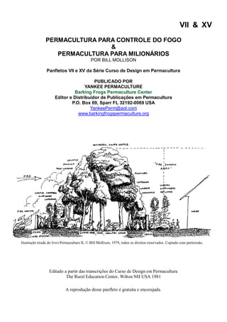 VII & XV
PERMACULTURA PARA CONTROLE DO FOGO
&
PERMACULTURA PARA MILIONÁRIOS
POR BILL MOLLISON
Panfletos VII e XV da Série Curso de Design em Permacultura
PUBLICADO POR
YANKEE PERMACULTURE
Barking Frogs Permaculture Center
Editor e Distribuidor de Publicações em Permacultura
P.O. Box 69, Sparr FL 32192-0069 USA
YankeePerm@aol.com
www.barkingfrogspermaculture.org
Editado a partir das transcrições do Curso de Design em Permacultura
The Rural Education Center, Wilton NH USA 1981
A reprodução desse panfleto é gratuita e encorajada.
Ilustração tirada do livro Permaculture II, © Bill Mollison, 1979, todos os direitos reservados. Copiado com permissão.
 