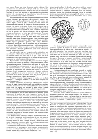 dois meios. Temos aqui uma ferramenta muito poderosa. Nós
devemos usar essa ferramenta no design. Onde não custar muito,
pode ser extremamente benéfico produzir esse tipo de condição de
interface. Às vezes, nós podemos ter que descobrir como usar esse
recurso, e às vezes, pode até ser impossível. Às vezes nós temos a
opção de usar um design simples ou elaborado.
Imagine uma superfície onde, embora toda a superfície tenha o
mesmo potencial, seus elementos são diferentes. Imagine que
tenhamos uma superfície plana morta, sendo que uma parte é sal,
outra é argila, e outra é gelo, e assim por diante. Então nós
submetemos essa superfície ao calor e luz, e várias influências. Ela
começa a se mover em diversas formas, e no movimento ela se
separa, e se junta, e uma parte empurra outras partes. O resultado é
que coisas comecam a se encaixar em certas harmonias, dependendo
do grau de diferença, e o tipo de diferenças, o tipo de condições e
entrada de elementos, e as coisas que podem acontecer. Às vezes,
pode chover ali; e às vezes, pode secar. Às vezes, formam-se
rachaduras, uma parte se separa da outra. Após muito tempo, essa
superfície pode tomar algumas resoluções. Essas resoluções agora
representam gradientes químicos diferentes através da superfície.
Dentre aqueles gradientes químicos, nós temos diferentes
componentes biológicos – mais ou menos sal, mais ou menos argila,
e assim por diante. Eles começam a elaborar o padrão com pequenos
pontos e manchas. Coisas ocorrem em porções discretas dentro de
uma certa zona – ilhas em sua harmonia. Essas coisas começam a
elaborar um padrão diferente19
.
Isso tudo me deu uma nova perspectiva sobre as interfaces, que
eu ainda estou trabalhando na minha mente. Eu não tenho certeza se
eu realmente entendi isso tudo, mas eu sei que a coisa está lá. O
primeiro nível de revelação chegou. Eu sei que está ali, e sei porquê,
mas eu não sei muito bem como lidar com isso.
Pegue o mirtilo como exemplo. Ele parece crescer nas margens
de clareiras em florestas de pinheiros. Nós podemos ter um cliente
que estudou agronomia. Ele quer plantar um monte de mirtilo, que
ele pretende explorar comercialmente. Se você deixar para ele decidir,
ele vai desmatar toda a área, remover a floresta de pinheiros e as
pastagens, e plantar tudo com o mirtilo em fileiras. Eu já vi isso
acontecer. Se nós conseguirmos convencê-lo a plantar o mirtilo ao
longo dos pinheiros, e deixar os pastos no meio, ele pode ter o
equivalente a um hectare de mirtilo numa área de um quarto de
hectare, e provavelmente o dobro de rendimento.20
Se ele me pergunta: “quanto espaço eu preciso para produzir
morangos?”, a verdadeira resposta é: “eu não posso imaginar; eu
mesmo nunca tentei.”21
Eu tinha umas moitas de lycium que tinham algumas centenas
de anos de idade. Eu entrei ali no meio com minha foice, abrindo
caminhos. Começando com uma moita de 35 metros de diâmetro, eu
acabei com 286 metros de interface, e ainda tenho a moita
praticamente intacta. Então, eu comecei a plantar e experimentar
19
Isto é exatamente o que eu venho observando nos pequenos trechos
remanescentes de pradarias que visitei. Enquanto o terreno pode ser
essencialmente plano, com pouca energia potencial, a própria vida cria um
mosaico de interfaces, gramas, leguminosas em numerosas espécies e variados
estágios de crescimento. Esta dança muda ao longo do tempo: enquanto uma
espécie amadurece e sementeia ou diminui, outras emergem. Os padrões
desdobram suas complexas harmonias tanto em forma como em tipo, com o
avançar das estações. Provavelmente qualquer sistema natural alcança este
nível de integração e harmonia, se lhe for dado tempo suficiente. A proposta de
Mollison de que imitemos estas obras primas da vida e temo é uma lição de
humildade. Nós não temos sequer uma chance de fazê-lo, a não ser que
salvemos cada pedaço dos ecossistemas que ainda não foram dizimados pela
mentalidade destruidora da sociedade ocidental. Nós precisamos desses
sistemas como professores.
20
Ao se projetarem pastos com mirtilos, lembre-se que ruminantes comem os
pés de mirtilo. Plantações de mirtilo estabelecidas vão bem com suínos ou
aves; ambos comem as frutas caídas, que têm a tendência de servir como
criadouros de larvas de pestes, e também encorajam a produção em outras
formas. Claramente os comentários de Bill sobre mirtilos são especulativos, e
não devem ser tomados por recomendações. – DH
21
Ao contrário dos mirtilos, morangos não são espécies de interface. Morangos
selvagens crescem em campos abertos. Sendo uma planta de caráter pioneiro
que cresce em solos empobrecidos, morangos podem ficar numa interface
temporal, mas esta não é o tipo de interface discutido aqui. – DH
coisas nessa interface. Eu descobri que também criei um número
fantástico de climas. Eu tinha ventos frios ali, e também ventos
quentes, maresias. Eu tinha áreas sombreadas, secas, frias, salgadas,
quentes e úmidas. Eu tinha uma quantidade enorme de potencial
dentro de uma moita de lycium (uma espécie de arbusto espinhoso).
Eu fiz isso logo antes de sair de viajem dessa última vez. Eu acabei
de começar a mexer com isso.
Nós não conseguimos produzir abacates por causa dos ventos
quentes e salgados, da maresia. Eu disse a mim mesmo: “eu vou
meter algumas fileiras de abacate aqui – quem sabe até bananas”. Eu
não sabia, mas disse: “isso para mim parece um bom lugar para
bananas”. Na interface que era muito quente, eu puz o abacate. Ele
viveu bem, mas era um local semi-árido, e a chuva não vinha. Eu
teria que trazer água para eles, ou plantar alguma espécie de abacate
do deserto. Conforme eu comecei a sofisticar a coisa, tentando
encontrar onde eu havia errado, conforme eu estava começando a
sentir a situação, eu saí, e não voltei mais lá depois disso. Da última
vez que eu vi minhas bananeiras, elas estavam se alastrando; mas eu
não sei se vai dar banana ou não. Isso fica a mil e quinhentos
quilômetros ao sul de qualquer região onde se produzam bananas.
Microclima na moita de espinhos
Estamos estabelecendo uma situação que não pode ser medida.
Não se pode dizer “qual o rendimento por área?”. Eu não sei. Ainda
não mexi o suficiente com isso. Estou apenas levantando a idéia, e eu
não sei ao certo o quanto eu já a levantei. Acho que o que nós temos
que fazer é apenas fazer, não temos nenhuma técnica adequada de
medição. Você, você próprio é tudo o que você precisa.
Estou começando a acreditar que a matemática retilínea pode
ter determinado em parte o pensamento agrícola. Se você estabelece
algo e então tenta medí-lo, você acaba estabelecendo uma grade. É
uma forma fácil de se trabalhar. Você estabelece esses sistemas para
medir coisas tais como o rendimento. Quando você obtém os seu
resultados, você impôs o seu padrão, e as pessoas vão logo em frente
espalhando milhares desses padrões22
.
O que nós estamos lidando é com coisas que têm inferências
preditórias apenas em uma situação dinânica. Os mirtilos e os
pinheiros adentram os campos e as lagoas. Uma vez que observamos
o modo como as coisas se acumulam, possivelmente podemos prever
quanto vai se acumular, e a partir de onde, e quando.
22
Isto segue o princípio mais básico do design: A Energia Segue Padrões
Existentes. Se projetarmos padrões retilíneos, obtemos interações simples,
lineares. Se estabelecemos uma monocultura (equipotencial, como diz Bill),
criamos um estado básico, sem padrão, e transações energéticas são mínimas.
Raramente um padrão retilíneo será ótimo. Se quisermos conservar energia
(minimizar fluxos), um elemento esférico ou redondo faz-se necessário no
design, por exemplo uma cúpula geodésica para abrigar um ambiente artificial.
Quando queremos amplificar trocas de energia, começamos com algo
semelhante a uma onda senoidal. Ondas sinoidais sobrepostas criam a
harmonia da interface ou, num plano, padrões moiré (uma harmônica de seção
cruzada). Voltando ao assunto das pradarias, isto logo se torna complexo
demais para se poder pensar. Acredito que nossas faculdades intuitivas,
particularmente nosso senso estético, nos possibilita fazer modestos avanços na
harmonia de sistemas naturais. Creio que estaremos perdidos se fizermos
projetos principalmente baseando-nos em nossas faculdades analíticas. Estas
servem-nos bem, entretanto, quando temos que avaliar nosso desempenho
numa pequena escala antes de aplicar nossos designs intuitivos num território
maior. – DH
 