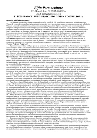 Elfin Permaculture
P.O. Box 69, Sparr FL 32192-0069 USA
Email: YankeePerm@aol.com
ELFIN PERMACULTURE SERVIÇOS DE DESIGN E CONSULTORIA
O que faz a Elfin Permaculture?
Um design de permacultura ajuda as pessoas a desenvolver o estilo de vida específico que querem, em um local específico.
Clientes de projetos de permacultura tipicamente são preocupados com o ambiente e procuram um incremento na sua auto-suficiência.
O projeto consiste de um relatório por escrito, com recomendações para atingir objetivos específicos tais como independência
energética, certo grau de auto-suficiência na produção de alimentos, fontes de renda alternativas, e assim por diante. O relatório
compara os objetivos declarados pelo cliente, preferências e recursos dos residentes com as encessidades potenciais e ecológicas do
local.O design fornece ao cliente um plano com o qual ele pode atingir seus objetivos através do desenvolvimento construtivo do
terreno como um sistema integrado. De fato, o processo do projeto e o próprio design são baseados nos princípios pelos quais a
Natureza desenvolve seus ecosistemas para o uso eficiente das condições de solo, umidade, clima, sol, orientação e espécies
disponíveis para fazer o uso mais eficiente desses fatores e produzir o máximo possível de vida, tanto em quantidade como em
diversidade.Projetos de permacultura usam uma abordagem holística – tudo é conectado a tudo no design, para eficiência máxima. A
conservação de recursos – tanto do cliente como da Natureza – é o princípio máximo do design em permacultura. Evita-se fazer
mudanças só por mudar, e os projetos são feitos de forma a se regularem e manterem sozinhos, conforme amadurecem.
Como o Projeto é Preparado?
Suponhamos que você nos notifique que deseja um projeto de permacultura na sua propriedade. Primeiramente, você comprará
de nossa empresa-irmã, a Yankee Permaculture, uma cópia do nosso Questionário ao Cliente. Este consiste de cerca de 18 páginas com
perguntas que você deve responder tão completamente como possível. Incluído no preço da compra está uma revisão de suas respostas
por Dan Hemenway, o designer chefe da Elfin Permaculture. Ele lhe recomendará como proceder. Se você decidir por um projeto, nós
entrevistaremos todos os envolvidos e também examinaremos o terreno onde se fará projeto. Baseado no que você quer e no que o
local tem para oferecer, nós faremos nosso relatório.
Quais os tópicos cobertos num design da Elfin Permculture?
Os projetos de Elfin Permaculture começam com uma revisão de quem são os clientes e o quais os seus objetivos quanto ao
projeto, assim como uma descrição breve do local em si. Espera-se que essa breve narrativa dê ao clente uma outra perespectiva sobre
sua atual situação e seus objetivos. O balanço final do relatório consiste das recomendações ao cliente. Tópicos rotineiramente cobertos
em projetos da Elfin Permaculture são:
 Ciclos de alimentos e nutrientes. A produção de comida é quase sempre parte do design. Projetos de Permacultura tipicamente
especificam espécies de árvores, métodos não convencionais de agricultura, e estufas como parte do sistema de produção de alimentos
para consumo doméstico. Aquacultura, apicultura, pequenos animais, aves e outros são freqüentemente incluídos. Manejo do solo é
tratado nesta seção, assim como a disposição de resíduos, desenvolvimento de sistemas de forragem, preservação de alimentos e
controle de pestes. Para alguns clientes, produção e/ou processamento de alimentos em escala comercial são planejados.
 Energia. Todas as opções relevantes de produção de energia são avaliadas, tipicamente incluindo solar, eólica, hidrelétrica,
biológica e outras formas. Nós então examinamos aplicações de energia tais como tansporte, aquecimento e/ou refrigeração de
ambientes, fogão e forno, aquecimento de água, preservação de alimentos, e operação de equipamentos. Após descrever medidas
relevantes de conservação, detalhamos propostas específicas para a utilização da energia disponível para o trabalho restante.
 Água. Com a disponibilidade de água fresca de alta qualidade em rápido declínio mundialmente, a obtenção de quantidades úteis
de água sadia é de altíssima importância em um projeto de permacultura. Um projeto doméstico típico inclui captação de águas pluviais
dos telhados. Projetos para propriedades maiores geralmente possibilitam a criação de lagoas onde águas pluviais de superfície podem
ser armazenadas para posterior uso, com fluxo por gravidade. Sistemas para o tratamento e reciclagem de águas servidas e outras águas
contaminadas são muitas vezes parte do projeto. A parte do design relativa à água segue a descrição sobre a energia, primeiramente
olhando para os recursos, e então para as necessidades. O design representa nosso melhor pensamento em relação à utilização
responsável desses recursos. Em alguns projetos, erosão excessiva ou enchentes destrutivas requerem tratamento especial.
 Abrigo. Para habitações existentes, recomendações de abrigo em nossos projetos tratam de adaptações visando eficiência
energética, produção de alimentos, aumento na qualidade do espaço útil, e abrigo de animais e plantas de acordo com as necessidades e
desejos do cliente. Se novas construções forem necessárias, nós muitas vezes podemos recomendar designs e métodos de construção
que utilizam materiais locais, preferencialmente presentes no próprio terreno. Os projetos de novas construções poupam dinheiro e
energia, comparados a abordagens convencionais. Utilização de plantas para fornecer abrigo, sombreamento em climas quentes e
utilização mais eficiente do espaço são freqüentemente incluídos em nossos projetos.
 Perigos e Problemas. Enquanto os perigos variam consideravelmente entre um local e outro, geralmente alguns dos seguintes
riscos podem ser antecipados e prevenidos em certo grau: extremos do clima, terremotos, maremotos, incêndios, poluição e violência
humana. Atividades perigosas propostas por clientes têm que ser abordadas. Estas podem incluir o uso de substâncias tóxicas,
infelizmente comum na prática de muitas atividades (por exemplo, o cromo em trabalhos com o couro), ou atividades físicas no local.
Por exemplo, um conjunto de clientes propôs de se mudar para o campo após aposentarem-se de uma vida inteira de trabalho na cidade.
O risco de acidentes para pessoas sem habilidade e sem condicionamento físico, em atividades como cortar lenha por exemplo, é
extremamente alto. Nós expressamos nossa preocupação e propuzemos alternativas.
 Tratamentos especiais. Muitas vezes, um cliente tem um propósito específico que é melhor abordado em sua própria seção do
design. Um cliente tinha uma área de pântano que não podia ser “desenvolvida” por razões ambientais. Porém, ele queria obter uma
vantagem pessoal. Nós projetamos uma estratégia de uso que melhorou as funções de armazenamento e purificação de água do pântano,
protegendo áreas adjacentes e ainda proporcionando alguns ganhos diretos ao cliente.
 Economia. A implementação do projeto normalmente custa dinheiro. Projetos de permacultura atingem seus objetivos sem sair
das possibilidades financeiras do cliente. Praticamente todas as pessoas necessitam uma certa renda. Nossos projetos desenvolvem
atividades lucrativas quando necessário, e fornecem maneiras de se pagar pela implementação do projeto em si, quando necessário.
 