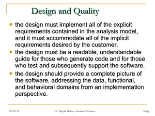 Design and Quality the design must implement all of the explicit requirements contained in the analysis model, and it must accommodate all of the implicit requirements desired by the customer. the design must be a readable, understandable guide for those who generate code and for those who test and subsequently support the software. the design should provide a complete picture of the software, addressing the data, functional, and behavioral domains from an implementation perspective. 