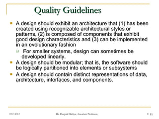 Quality Guidelines A design should exhibit an architecture that (1) has been created using recognizable architectural styles or patterns, (2) is composed of components that exhibit good design characteristics and (3) can be implemented in an evolutionary fashion For smaller systems, design can sometimes be developed linearly. A design should be modular; that is, the software should be logically partitioned into elements or subsystems A design should contain distinct representations of data, architecture, interfaces, and components. 