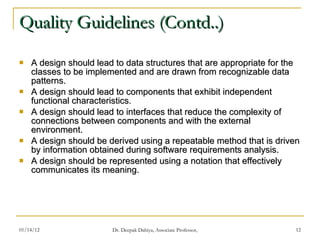 Quality Guidelines (Contd..) A design should lead to data structures that are appropriate for the classes to be implemented and are drawn from recognizable data patterns. A design should lead to components that exhibit independent functional characteristics. A design should lead to interfaces that reduce the complexity of connections between components and with the external environment. A design should be derived using a repeatable method that is driven by information obtained during software requirements analysis. A design should be represented using a notation that effectively communicates its meaning. 
