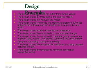Design Principles The design process should not suffer from ‘tunnel vision.’  The design should be traceable to the analysis model.  The design should not reinvent the wheel.  The design should “minimize the intellectual distance” [DAV95] between the software and the problem as it exists in the real world.  The design should exhibit uniformity and integration.  The design should be structured to accommodate change.  The design should be structured to degrade gently, even when aberrant data, events, or operating conditions are encountered.  Design is not coding, coding is not design.  The design should be assessed for quality as it is being created, not after the fact.  The design should be reviewed to minimize conceptual (semantic) errors. 