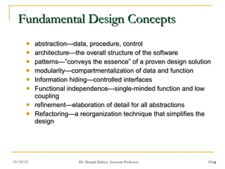 Fundamental Design Concepts abstraction—data, procedure, control architecture—the overall structure of the software patterns—”conveys the essence” of a proven design solution modularity—compartmentalization of data and function Information hiding—controlled interfaces Functional independence—single-minded function and low coupling refinement—elaboration of detail for all abstractions Refactoring—a reorganization technique that simplifies the design 