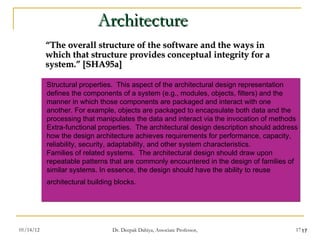 Architecture “ The overall structure of the software and the ways in which that structure provides conceptual integrity for a system.” [SHA95a] Structural properties.  This aspect of the architectural design representation defines the components of a system (e.g., modules, objects, filters) and the manner in which those components are packaged and interact with one another. For example, objects are packaged to encapsulate both data and the processing that manipulates the data and interact via the invocation of methods  Extra-functional properties.  The architectural design description should address how the design architecture achieves requirements for performance, capacity, reliability, security, adaptability, and other system characteristics. Families of related systems.  The architectural design should draw upon repeatable patterns that are commonly encountered in the design of families of similar systems. In essence, the design should have the ability to reuse architectural building blocks.   