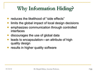 Why Information Hiding? reduces the likelihood of “side effects” limits the global impact of local design decisions emphasizes communication through controlled interfaces discourages the use of global data leads to encapsulation—an attribute of high quality design results in higher quality software 