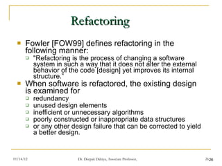 Refactoring Fowler [FOW99] defines refactoring in the following manner:  "Refactoring is the process of changing a software system in such a way that it does not alter the external behavior of the code [design] yet improves its internal structure.” When software is refactored, the existing design is examined for  redundancy unused design elements inefficient or unnecessary algorithms poorly constructed or inappropriate data structures or any other design failure that can be corrected to yield a better design. 