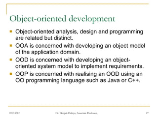 Object-oriented development Object-oriented analysis, design and programming are related but distinct. OOA is concerned with developing an object model of the application domain. OOD is concerned with developing an object-oriented system model to implement requirements. OOP is concerned with realising an OOD using an OO programming language such as Java or C++. 