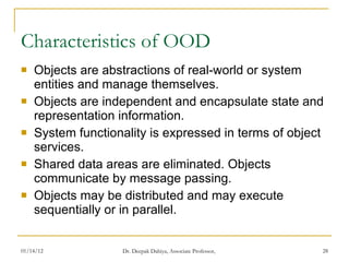 Characteristics of OOD Objects are abstractions of real-world or system entities and manage themselves. Objects are independent and encapsulate state and representation information.  System functionality is expressed in terms of object services. Shared data areas are eliminated. Objects  communicate by message passing. Objects may be distributed and may execute  sequentially or in parallel. 
