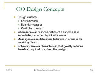 OO Design Concepts Design classes Entity classes Boundary classes Controller classes Inheritance—all responsibilities of a superclass is immediately inherited by all subclasses Messages—stimulate some behavior to occur in the receiving object Polymorphism—a characteristic that greatly reduces the effort required to extend the design 