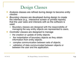 Design Classes Analysis classes are refined during design to become  entity classes Boundary classes  are developed during design to create the interface (e.g., interactive screen or printed reports) that the user sees and interacts with as the software is used.  Boundary classes are designed with the responsibility of managing the way entity objects are represented to users.  Controller classes  are designed to manage  the creation or update of entity objects;  the instantiation of boundary objects as they obtain information from entity objects;  complex communication between sets of objects;  validation of data communicated between objects or between the user and the application. 
