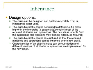 Inheritance Design options: The class can be designed and built from scratch. That is, inheritance is not used. The class hierarchy can be searched to determine if a class higher in the hierarchy (a superclass)contains most of the required attributes and operations. The new class inherits from the superclass and additions may then be added, as required. The class hierarchy can be restructured so that the required attributes and operations can be inherited by the new class. Characteristics of an existing class can be overridden and different versions of attributes or operations are implemented for the new class. 
