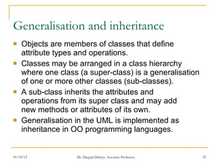 Generalisation and inheritance Objects are members of classes that define  attribute types and operations. Classes may be arranged in a class hierarchy  where one class (a super-class) is a generalisation of one or more other classes (sub-classes). A sub-class inherits the attributes and  operations from its super class and may add  new methods or attributes of its own. Generalisation in the UML is implemented as inheritance in OO programming languages. 