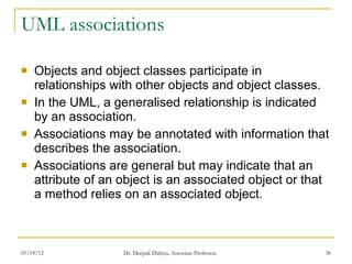 UML associations Objects and object classes participate in relationships with other objects and object classes. In the UML, a generalised relationship is indicated by an association. Associations may be annotated with information that describes the association. Associations are general but may indicate that an attribute of an object is an associated object or that a method relies on an associated object. 
