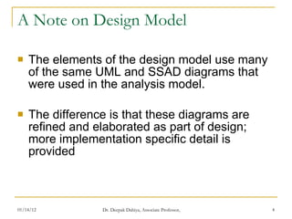 A Note on Design Model The elements of the design model use many of the same UML and SSAD diagrams that were used in the analysis model. The difference is that these diagrams are refined and elaborated as part of design; more implementation specific detail is provided  