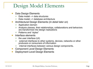 Design Model Elements Data Design Elements Data model --> data structures Data model --> database architecture Architectural Design Elements ( In detail later on ) Application domain Analysis classes, their relationships, collaborations and behaviors are transformed into design realizations Patterns and “styles”  Interface elements  the user interface (UI)  external interfaces to other systems, devices, networks or other producers or consumers of information internal interfaces between various design components .  Component Level Design Elements Deployment Level Design Elements 