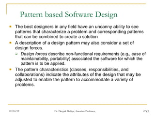 Pattern based Software Design  The best designers in any field have an uncanny ability to see patterns that characterize a problem and corresponding patterns that can be combined to create a solution A description of a design pattern may also consider a set of design forces.  Design forces  describe non-functional requirements (e.g., ease of maintainability, portability) associated the software for which the pattern is to be applied.  The pattern characteristics (classes, responsibilities, and collaborations) indicate the attributes of the design that may be adjusted to enable the pattern to accommodate a variety of problems. 
