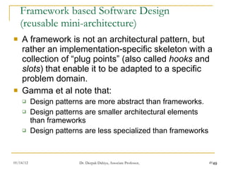 Framework based Software Design (reusable mini-architecture) A framework is not an architectural pattern, but rather an implementation-specific skeleton with a collection of “plug points” (also called  hooks  and  slots ) that enable it to be adapted to a specific problem domain.  Gamma et al note that: Design patterns are more abstract than frameworks. Design patterns are smaller architectural elements than frameworks Design patterns are less specialized than frameworks 