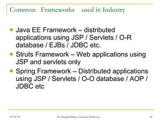 Common  Frameworks  used in Industry Java EE Framework – distributed applications using JSP / Servlets / O-R database / EJBs / JDBC etc. Struts Framework – Web applications using JSP and servlets only Spring Framework – Distributed applications using JSP / Servlets / O-O database / AOP / JDBC etc 
