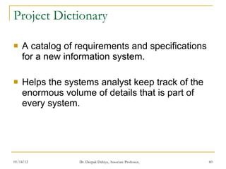 Project Dictionary A catalog of requirements and specifications for a new information system.  Helps the systems analyst keep track of the enormous volume of details that is part of every system.  